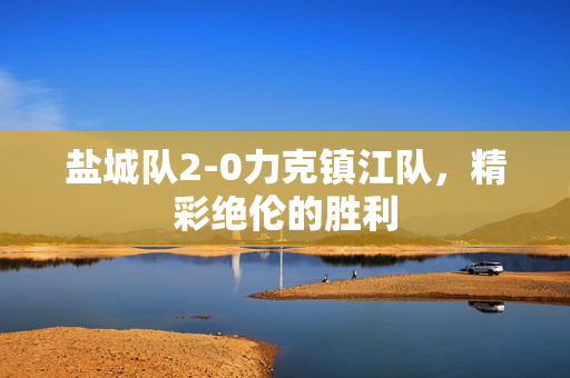 盐城队2-0力克镇江队，精彩绝伦的胜利