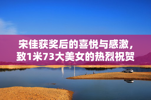 宋佳获奖后的喜悦与感激，致1米73大美女的热烈祝贺