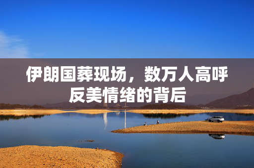 伊朗国葬现场，数万人高呼反美情绪的背后