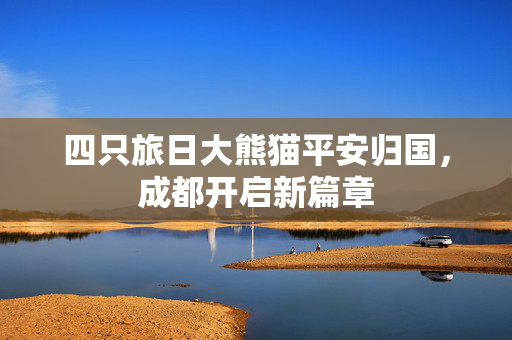 四只旅日大熊猫平安归国，成都开启新篇章