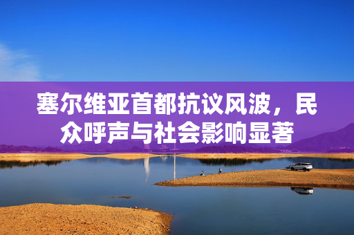 塞尔维亚首都抗议风波，民众呼声与社会影响显著