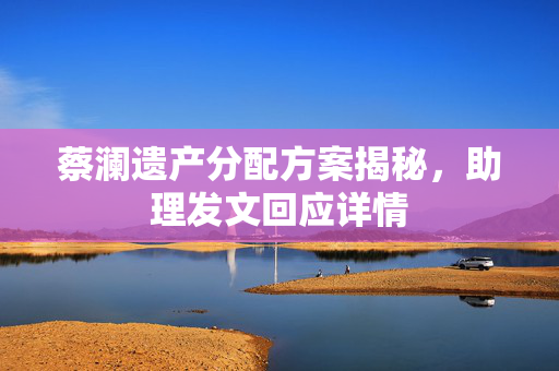 蔡澜遗产分配方案揭秘，助理发文回应详情