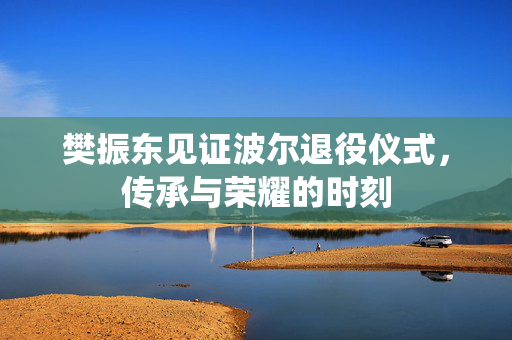 樊振东见证波尔退役仪式，传承与荣耀的时刻