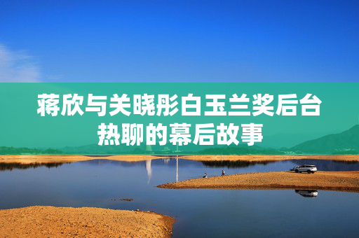蒋欣与关晓彤白玉兰奖后台热聊的幕后故事