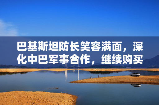 巴基斯坦防长笑容满面，深化中巴军事合作，继续购买中国装备