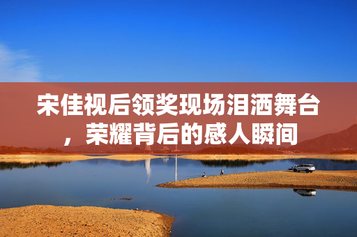 宋佳视后领奖现场泪洒舞台，荣耀背后的感人瞬间