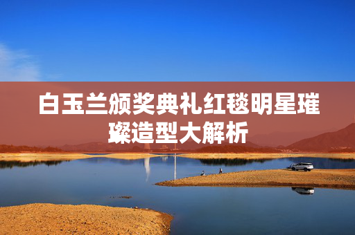白玉兰颁奖典礼红毯明星璀璨造型大解析