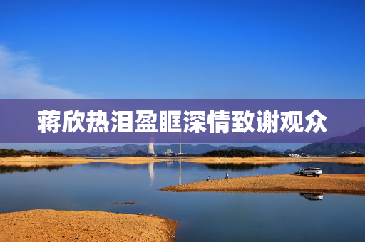 蒋欣热泪盈眶深情致谢观众