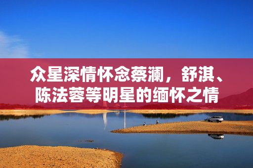 众星深情怀念蔡澜，舒淇、陈法蓉等明星的缅怀之情
