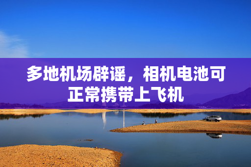 多地机场辟谣，相机电池可正常携带上飞机