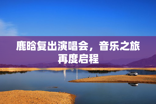 鹿晗复出演唱会，音乐之旅再度启程