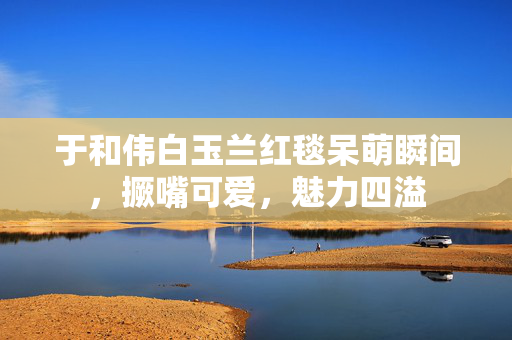 于和伟白玉兰红毯呆萌瞬间，撅嘴可爱，魅力四溢