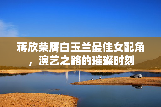 蒋欣荣膺白玉兰最佳女配角，演艺之路的璀璨时刻