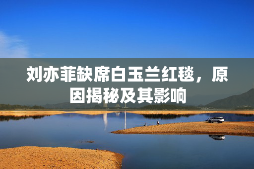 刘亦菲缺席白玉兰红毯，原因揭秘及其影响