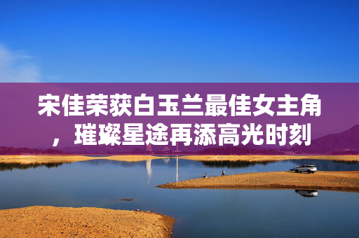宋佳荣获白玉兰最佳女主角，璀璨星途再添高光时刻