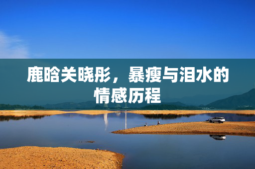 鹿晗关晓彤，暴瘦与泪水的情感历程