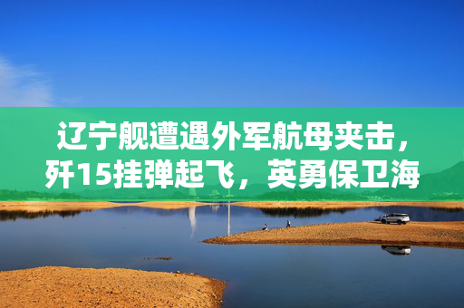 辽宁舰遭遇外军航母夹击，歼15挂弹起飞，英勇保卫海洋的时刻