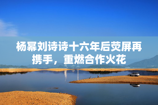 杨幂刘诗诗十六年后荧屏再携手，重燃合作火花