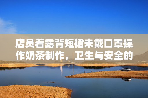 店员着露背短裙未戴口罩操作奶茶制作，卫生与安全的隐忧思考