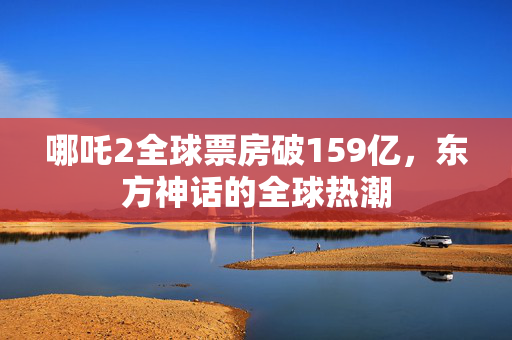 哪吒2全球票房破159亿，东方神话的全球热潮