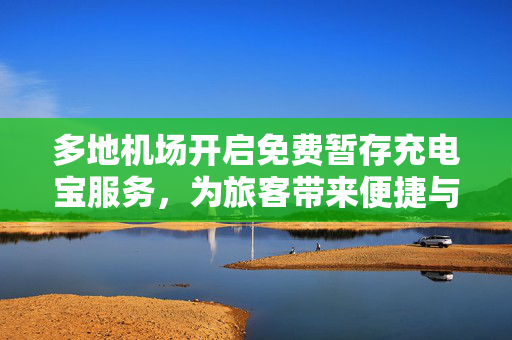 多地机场开启免费暂存充电宝服务，为旅客带来便捷与温馨体验