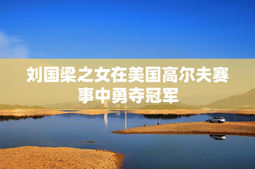 刘国梁之女在美国高尔夫赛事中勇夺冠军