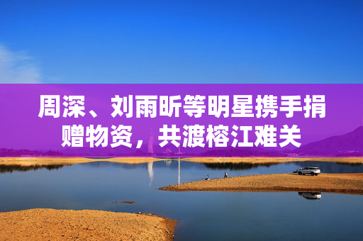 周深、刘雨昕等明星携手捐赠物资，共渡榕江难关
