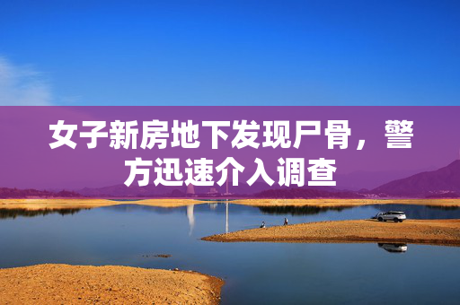 女子新房地下发现尸骨，警方迅速介入调查