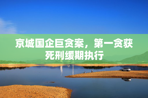 京城国企巨贪案，第一贪获死刑缓期执行