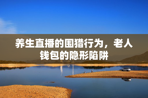 养生直播的围猎行为，老人钱包的隐形陷阱