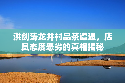 洪剑涛龙井村品茶遭遇，店员态度恶劣的真相揭秘