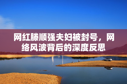 网红滕顺强夫妇被封号，网络风波背后的深度反思