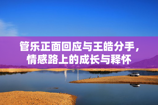 管乐正面回应与王皓分手，情感路上的成长与释怀