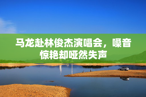 马龙赴林俊杰演唱会，嗓音惊艳却哑然失声