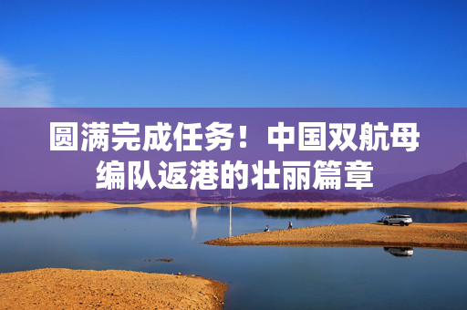 圆满完成任务！中国双航母编队返港的壮丽篇章