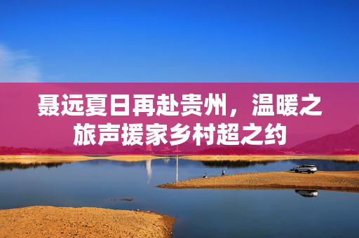 聂远夏日再赴贵州，温暖之旅声援家乡村超之约