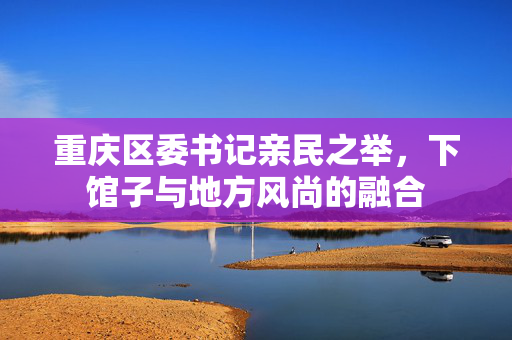 重庆区委书记亲民之举，下馆子与地方风尚的融合