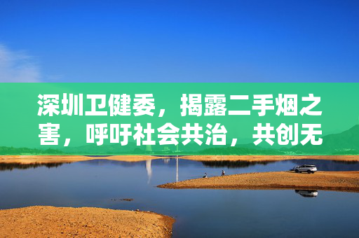深圳卫健委，揭露二手烟之害，呼吁社会共治，共创无烟环境——二手烟是一种隐形霸凌