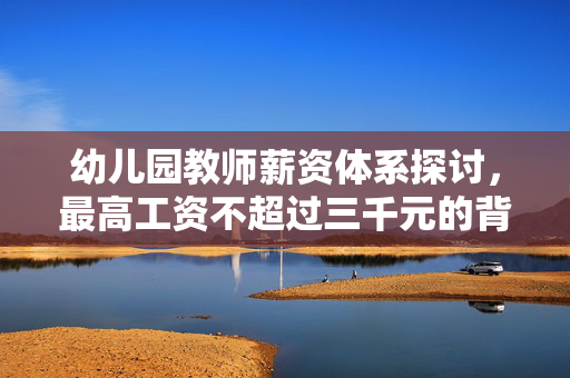 幼儿园教师薪资体系探讨，最高工资不超过三千元的背后原因分析