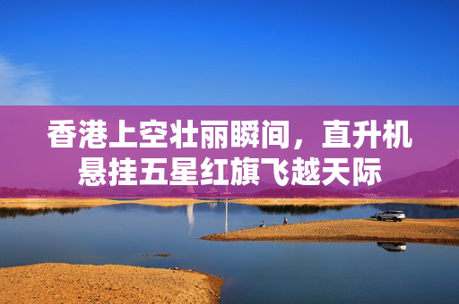 香港上空壮丽瞬间，直升机悬挂五星红旗飞越天际