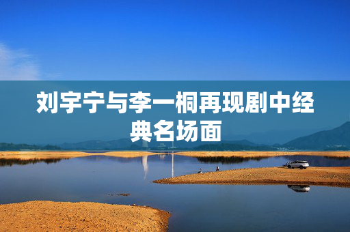 刘宇宁与李一桐再现剧中经典名场面