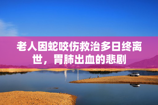 老人因蛇咬伤救治多日终离世，胃肺出血的悲剧
