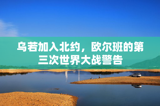 乌若加入北约，欧尔班的第三次世界大战警告