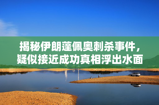 揭秘伊朗蓬佩奥刺杀事件，疑似接近成功真相浮出水面