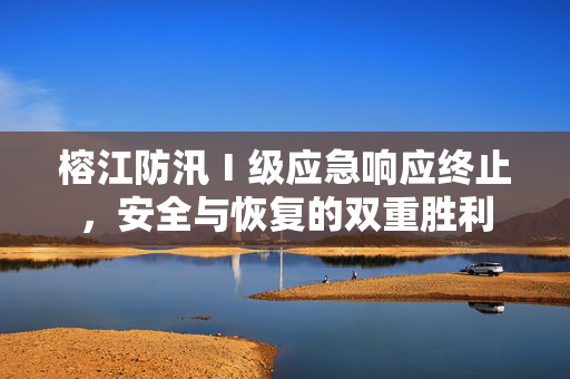 榕江防汛Ⅰ级应急响应终止，安全与恢复的双重胜利