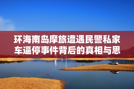 环海南岛摩旅遭遇民警私家车逼停事件背后的真相与思考