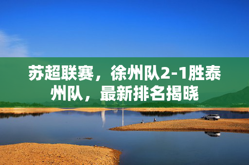 苏超联赛，徐州队2-1胜泰州队，最新排名揭晓