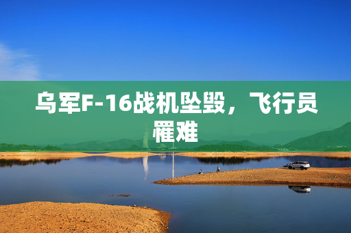 乌军F-16战机坠毁，飞行员罹难