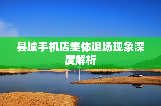 县城手机店集体退场现象深度解析
