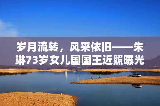 岁月流转，风采依旧——朱琳73岁女儿国国王近照曝光